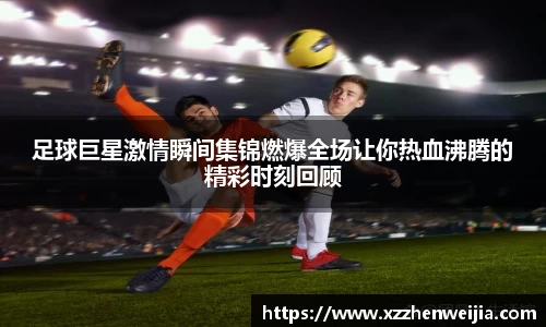 足球巨星激情瞬间集锦燃爆全场让你热血沸腾的精彩时刻回顾